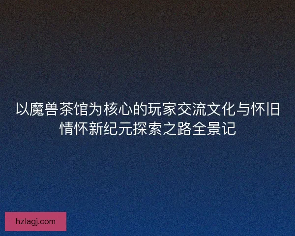 以魔兽茶馆为核心的玩家交流文化与怀旧情怀新纪元探索之路全景记