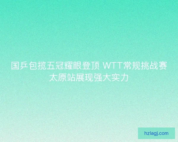 国乒包揽五冠耀眼登顶 WTT常规挑战赛太原站展现强大实力