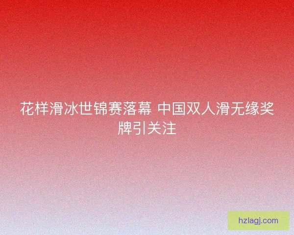 花样滑冰世锦赛落幕 中国双人滑无缘奖牌引关注
