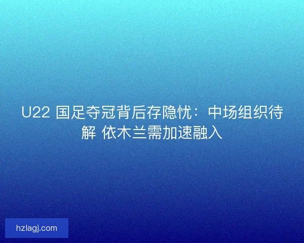 U22 国足夺冠背后存隐忧：中场组织待解 依木兰需加速融入