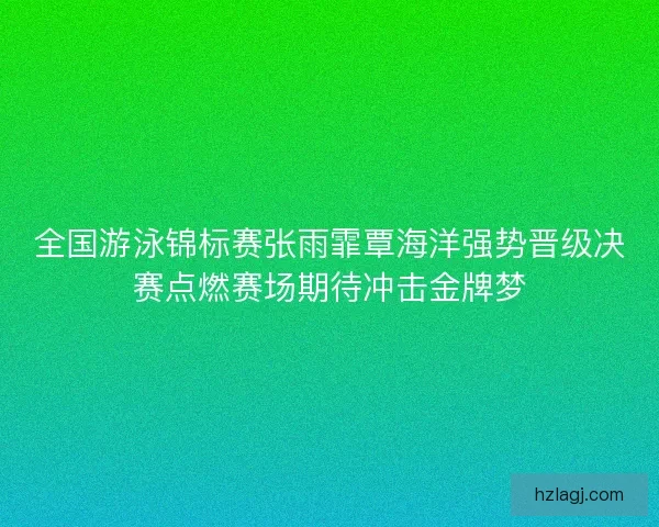 全国游泳锦标赛张雨霏覃海洋强势晋级决赛点燃赛场期待冲击金牌梦