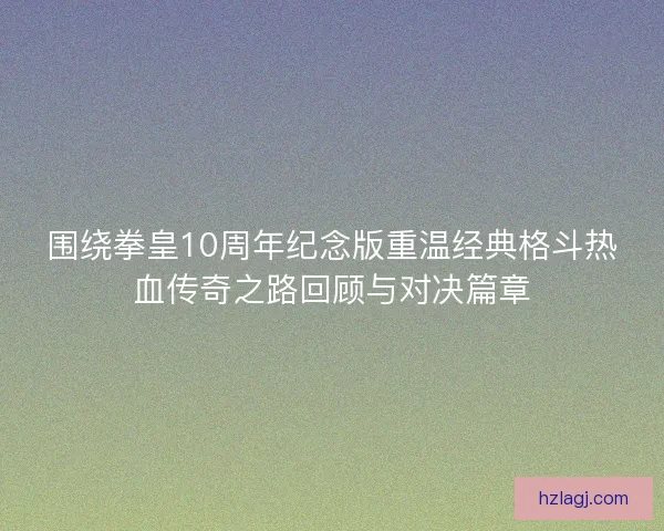 围绕拳皇10周年纪念版重温经典格斗热血传奇之路回顾与对决篇章