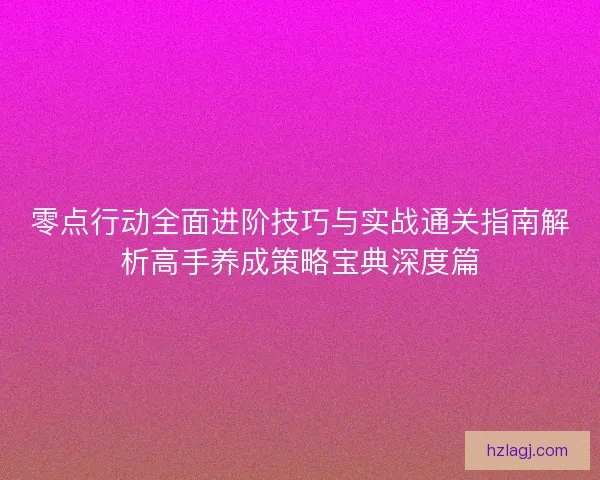 零点行动全面进阶技巧与实战通关指南解析高手养成策略宝典深度篇