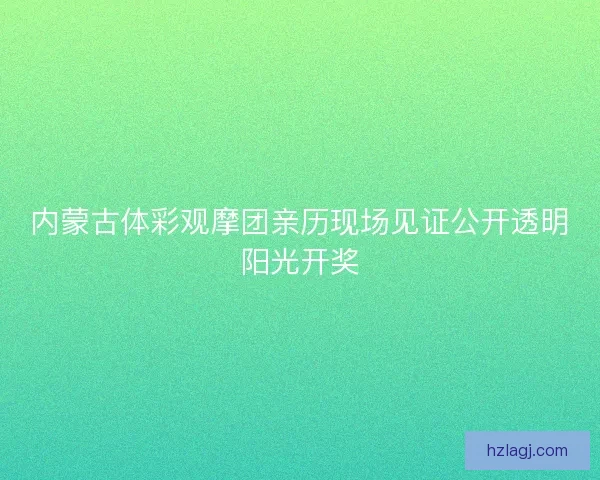 内蒙古体彩观摩团亲历现场见证公开透明阳光开奖