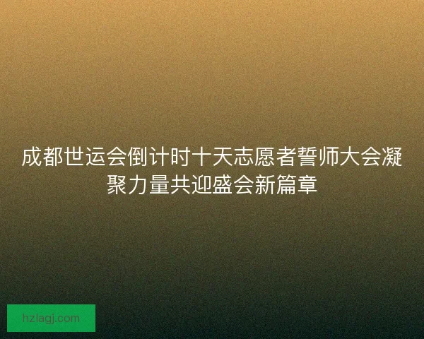 成都世运会倒计时十天志愿者誓师大会凝聚力量共迎盛会新篇章