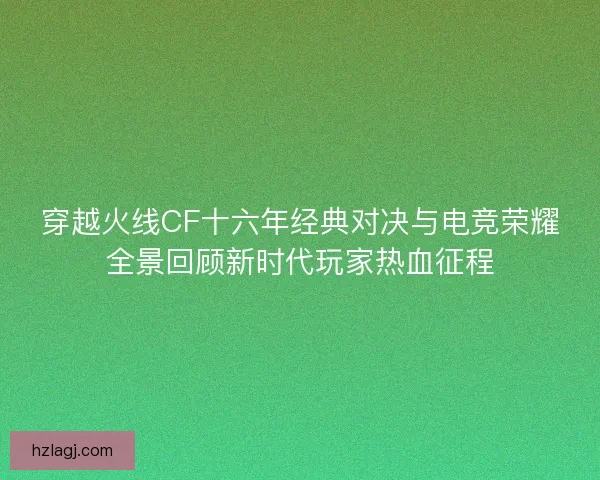 穿越火线CF十六年经典对决与电竞荣耀全景回顾新时代玩家热血征程